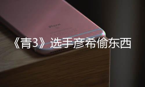 频曝回应偷东偷戒直播指彦希彦希光 选手西视青
