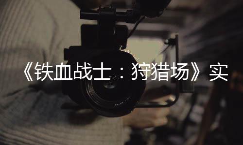 铁公布血战场士狩猎实机试玩视频