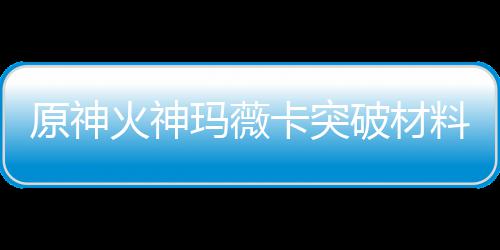 玛薇玛薇破材火神火神化天赋素卡突卡强原神料大料全 材爆