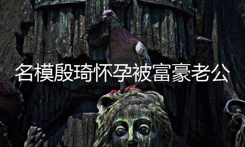 名模热议胖1怀孕豪老 男方颜值引被富殷琦6斤公喂
