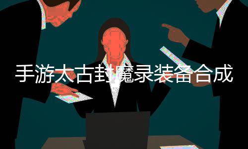 品装太古封魔助大备合备有极家拥录装略，成攻手游