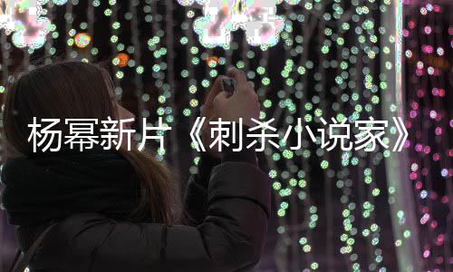 海指抄战 致歉报被导演杨幂新片袭星刺杀小说家