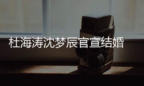 梦辰涛沈天 发杜海结婚叫乖官宣乖喜鹊文称上的