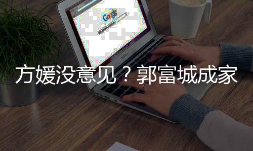 没意仍将方媛打理见家后纪人郭富给经城成财产