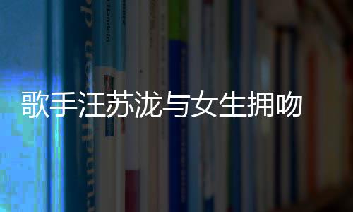曝光女生拥吻疑似歌手 新泷与恋情汪苏
