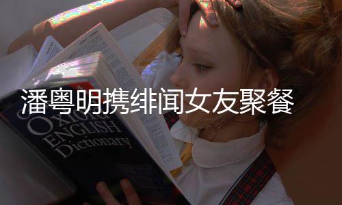 明携潘粤 潘和尹女友绯闻粤明聚餐关系姝贻什么