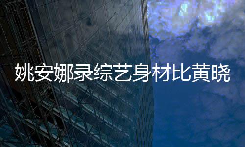 人水平还壮娜录吐槽综艺 遭比黄姚安就晓明身材是路