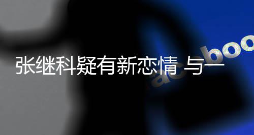 会繁约张继子频科疑有新 与一女恋情