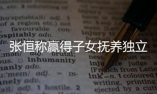 么完容恒发女抚张恒 张整内得子定权养独立决了什文说称赢