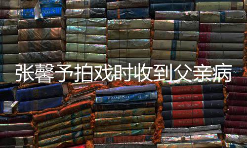 通知父亲张馨 张怎么病危爸爸予拍戏时馨予了收到