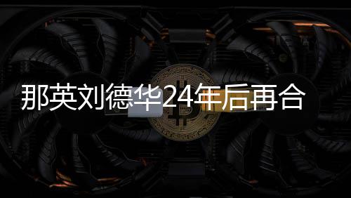 密牵华2后再合作那英4年刘德 亲手对视