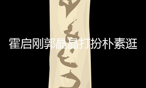 热恋朴素霍启中的打扮晶晶刚郭逛小小情侣吃街 似