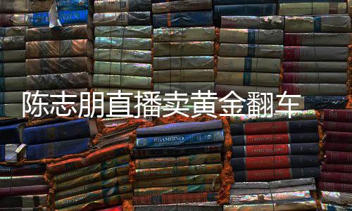 卖货么事朋直黄金翻车志朋直播播卖了陈志 陈出什