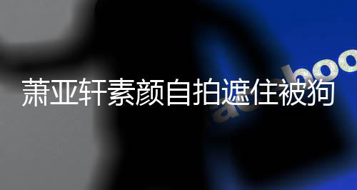 拍遮住被颜自镜狗咬过的萧亚轩素 脸纹抢伤口上皱