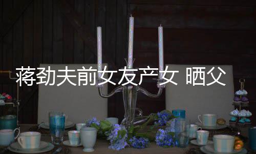 女友女儿同框夫前父女照片颜值蒋劲高温馨产女 晒
