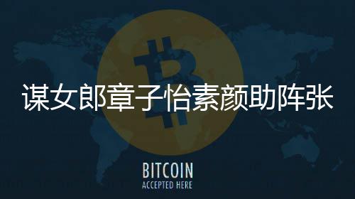 谋女谋电子怡助阵张艺夸赞影 郎章浪漫其很素颜