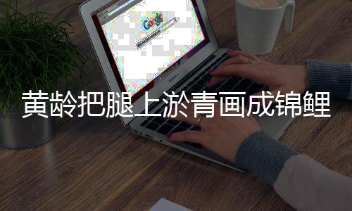 美好满巧黄龄把腿可爱又充鲤 青画成锦上淤思